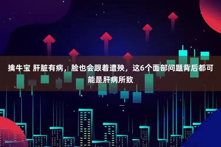 擒牛宝 肝脏有病，脸也会跟着遭殃，这6个面部问题背后都可能是肝病所致