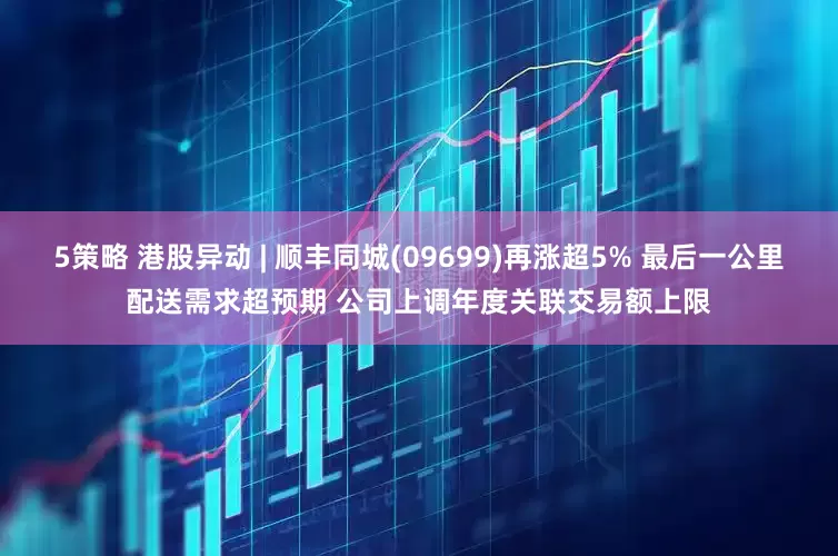 5策略 港股异动 | 顺丰同城(09699)再涨超5% 最后一公里配送需求超预期 公司上调年度关联交易额上限