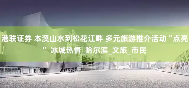 港联证券 本溪山水到松花江畔 多元旅游推介活动“点亮” 冰城热情_哈尔滨_文旅_市民