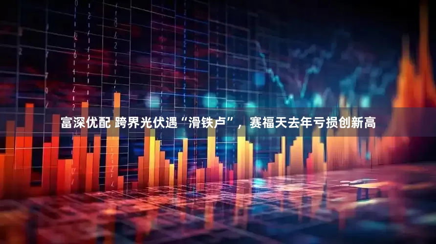 富深优配 跨界光伏遇“滑铁卢”，赛福天去年亏损创新高