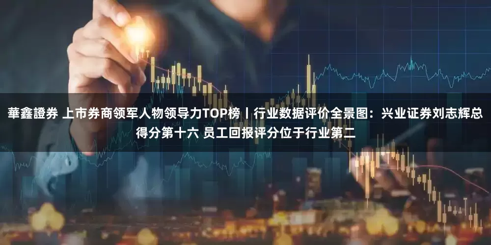 華鑫證券 上市券商领军人物领导力TOP榜丨行业数据评价全景图：兴业证券刘志辉总得分第十六 员工回报评分位于行业第二