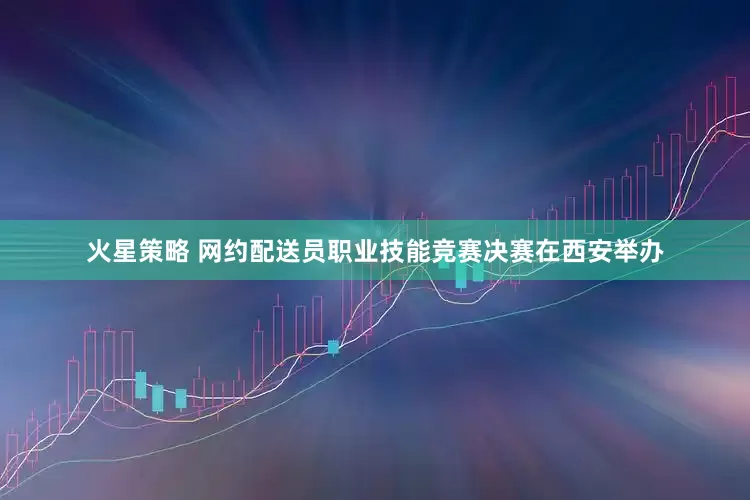 火星策略 网约配送员职业技能竞赛决赛在西安举办