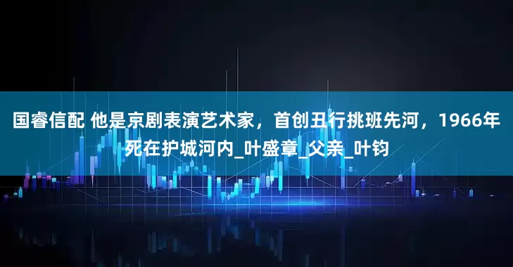 国睿信配 他是京剧表演艺术家，首创丑行挑班先河，1966年死在护城河内_叶盛章_父亲_叶钧