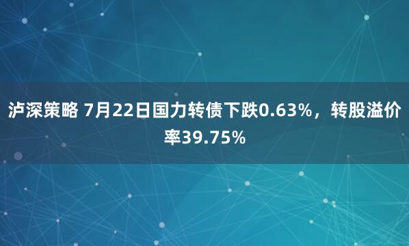 泸深策略 7月22日国力转债下跌0.63%，转股溢价率39.75%