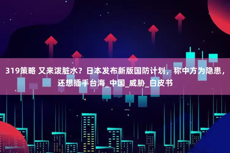 319策略 又来泼脏水？日本发布新版国防计划，称中方为隐患，还想插手台海_中国_威胁_白皮书
