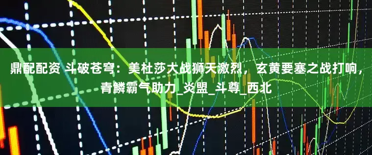 鼎配配资 斗破苍穹：美杜莎大战狮天激烈，玄黄要塞之战打响，青鳞霸气助力_炎盟_斗尊_西北