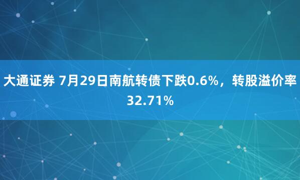 大通证券 7月29日南航转债下跌0.6%，转股溢价率32.71%