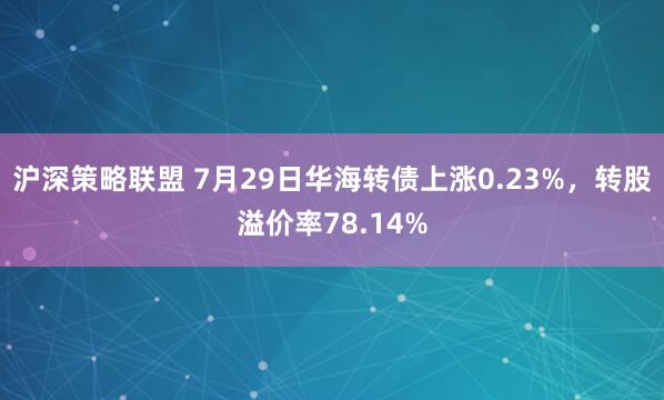 沪深策略联盟 7月29日华海转债上涨0.23%，转股溢价率78.14%