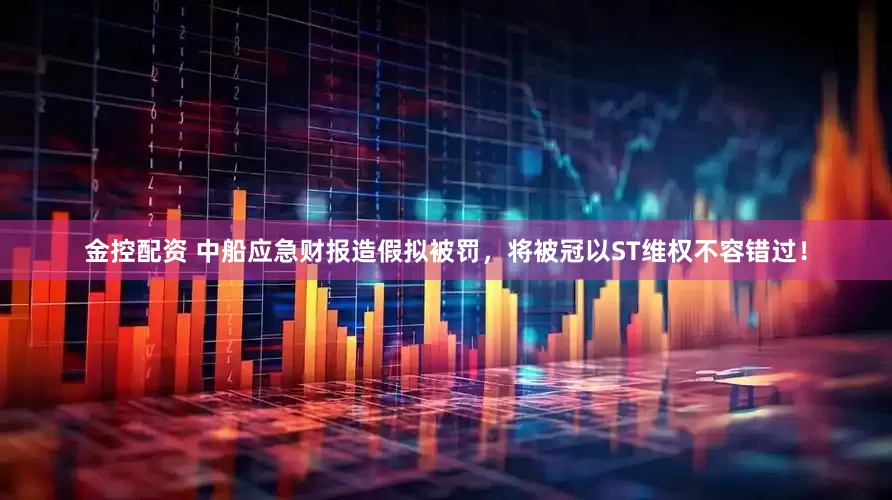 金控配资 中船应急财报造假拟被罚，将被冠以ST维权不容错过！
