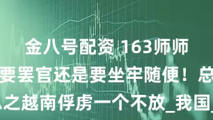 金八号配资 163师师长边贵祥：要罢官还是要坐牢随便！总之越南俘虏一个不放_我国_八路军_团丁
