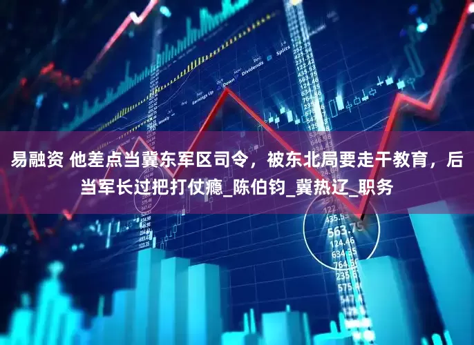 易融资 他差点当冀东军区司令，被东北局要走干教育，后当军长过把打仗瘾_陈伯钧_冀热辽_职务