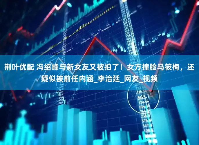 荆叶优配 冯绍峰与新女友又被拍了！女方撞脸马筱梅，还疑似被前任内涵_李治廷_网友_视频