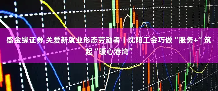 盛金缘证券 关爱新就业形态劳动者丨沈阳工会巧做“服务+”筑起“暖心港湾”