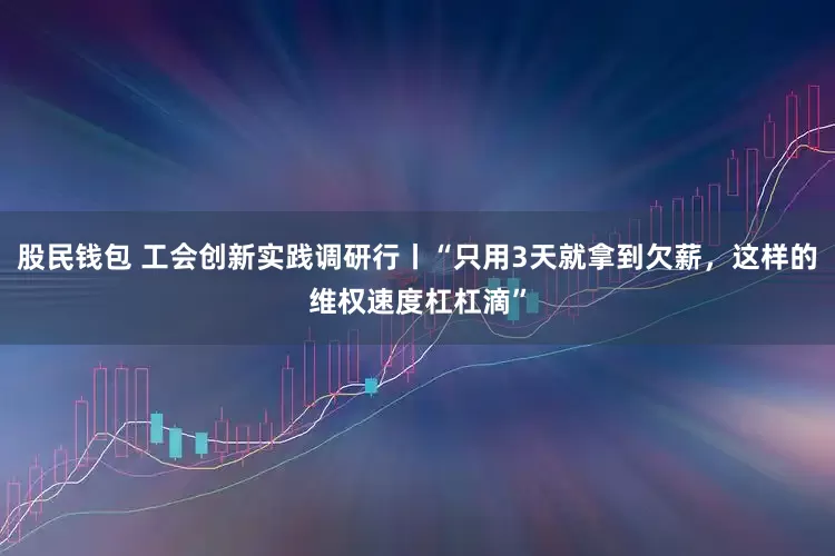 股民钱包 工会创新实践调研行丨“只用3天就拿到欠薪，这样的维权速度杠杠滴”