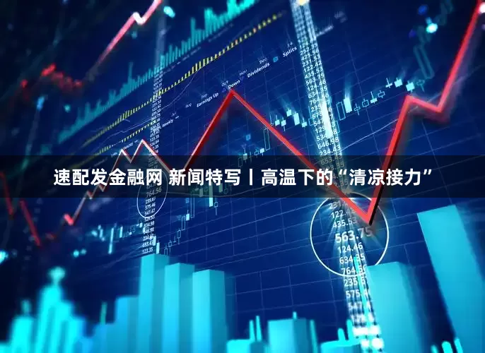 速配发金融网 新闻特写丨高温下的“清凉接力”