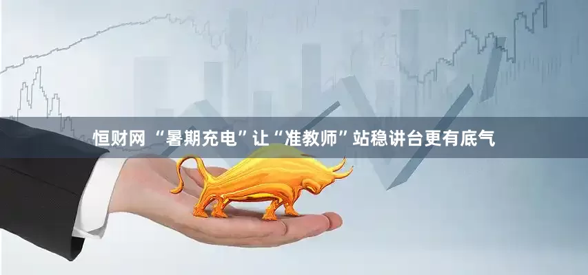 恒财网 “暑期充电”让“准教师”站稳讲台更有底气