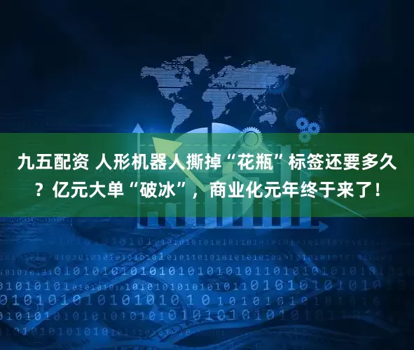 九五配资 人形机器人撕掉“花瓶”标签还要多久？亿元大单“破冰”，商业化元年终于来了！