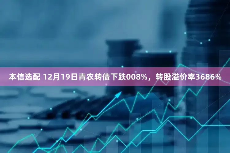 本信选配 12月19日青农转债下跌008%，转股溢价率3686%