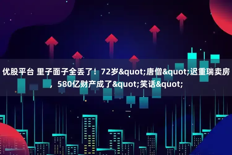 优股平台 里子面子全丢了！72岁"唐僧"迟重瑞卖房，580亿财产成了"笑话"
