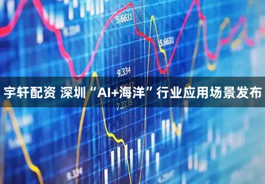 宇轩配资 深圳“AI+海洋”行业应用场景发布