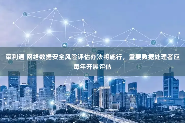 荣利通 网络数据安全风险评估办法将施行，重要数据处理者应每年开展评估